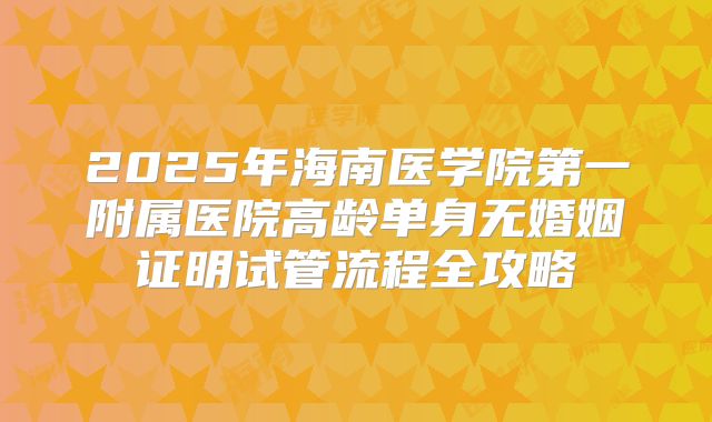 2025年海南医学院第一附属医院高龄单身无婚姻证明试管流程全攻略