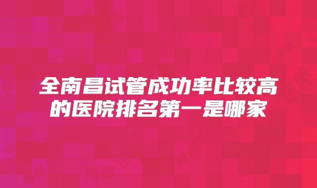 全南昌试管成功率比较高的医院排名第一是哪家