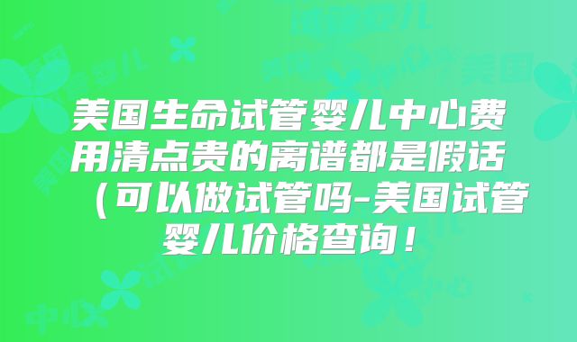 美国生命试管婴儿中心费用清点贵的离谱都是假话（可以做试管吗-美国试管婴儿价格查询！