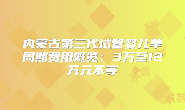 内蒙古第三代试管婴儿单周期费用概览：3万至12万元不等