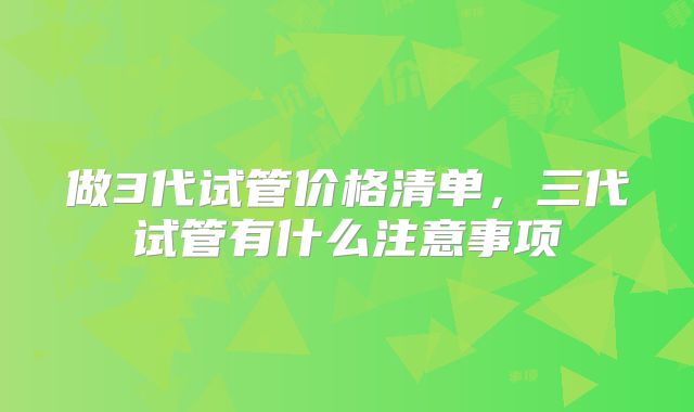 做3代试管价格清单,三代试管有什么注意事项