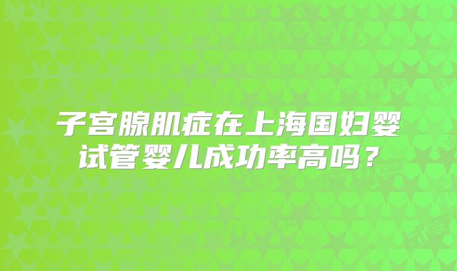 子宫腺肌症在上海国妇婴试管婴儿成功率高吗？
