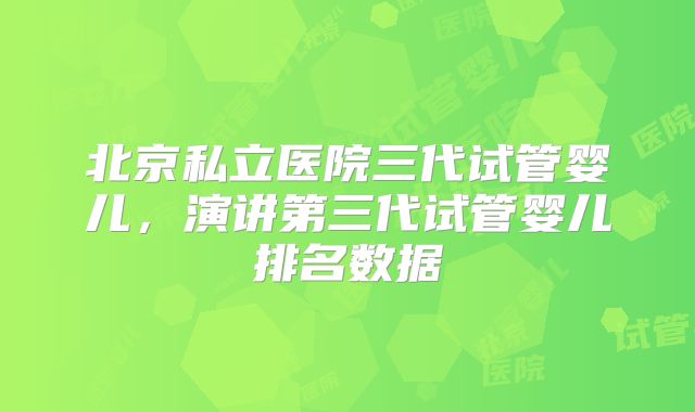 北京私立医院三代试管婴儿，演讲第三代试管婴儿排名数据
