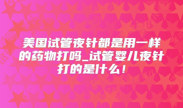 美国试管夜针都是用一样的药物打吗_试管婴儿夜针打的是什么！