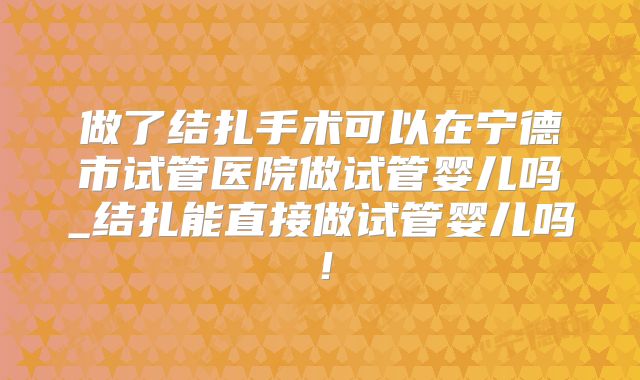 做了结扎手术可以在宁德市试管医院做试管婴儿吗_结扎能直接做试管婴儿吗！
