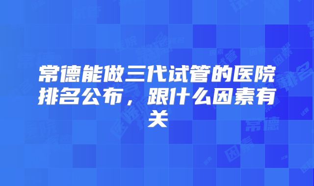常德能做三代试管的医院排名公布,跟什么因素有关