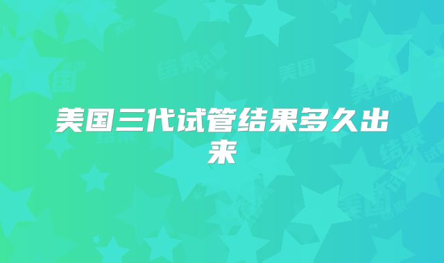 美国三代试管结果多久出来