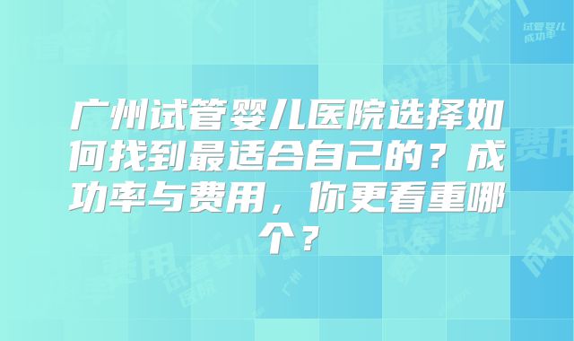 广州试管婴儿医院选择如何找到最适合自己的？成功率与费用，你更看重哪个？