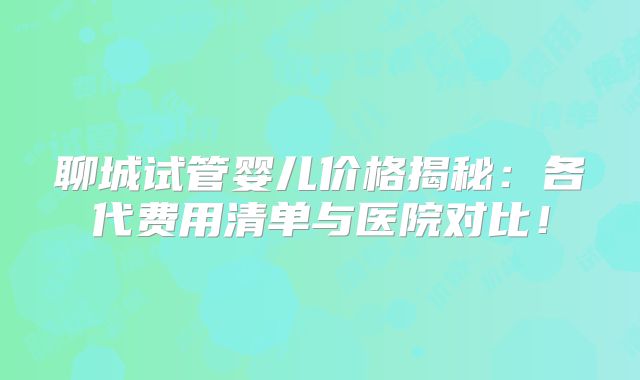 聊城试管婴儿价格揭秘：各代费用清单与医院对比！