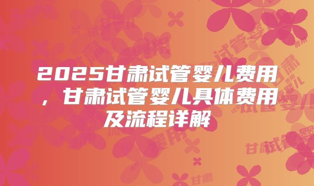 2025甘肃试管婴儿费用，甘肃试管婴儿具体费用及流程详解
