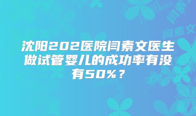 沈阳202医院闫素文医生做试管婴儿的成功率有没有50%？