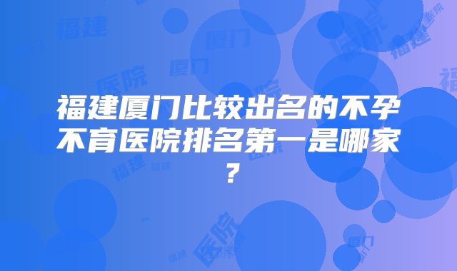 福建厦门比较出名的不孕不育医院排名第一是哪家？