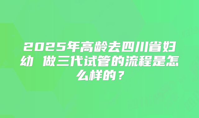 2025年高龄去四川省妇幼 做三代试管的流程是怎么样的?