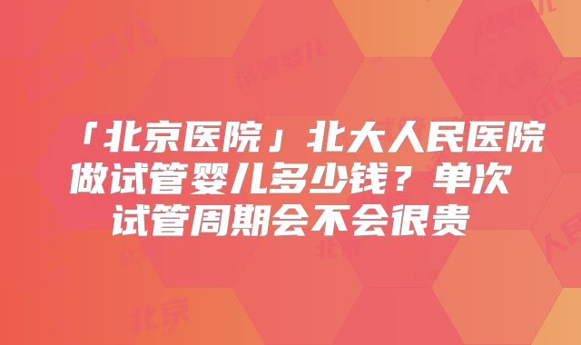 「北京医院」北大人民医院做试管婴儿多少钱?单次试管周期会不会很贵
