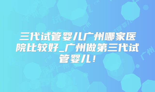 三代试管婴儿广州哪家医院比较好_广州做第三代试管婴儿！