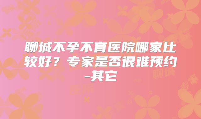 聊城不孕不育医院哪家比较好？专家是否很难预约-其它