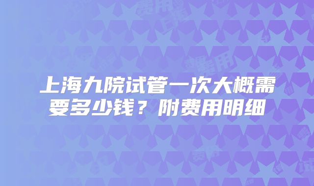 上海九院试管一次大概需要多少钱？附费用明细