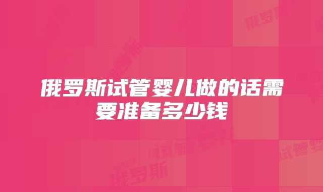 俄罗斯试管婴儿做的话需要准备多少钱