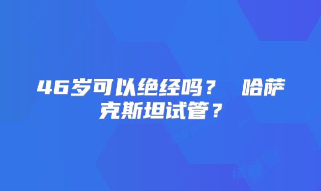 46岁可以绝经吗? 哈萨克斯坦试管?