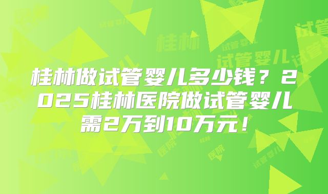 桂林做试管婴儿多少钱？2025桂林医院做试管婴儿需2万到10万元！