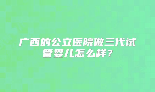 广西的公立医院做三代试管婴儿怎么样？