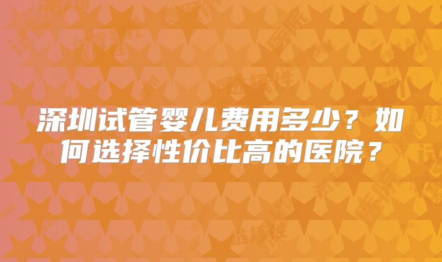 深圳试管婴儿费用多少？如何选择性价比高的医院？