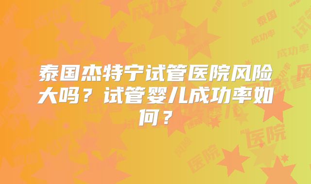 泰国杰特宁试管医院风险大吗?试管婴儿成功率如何?
