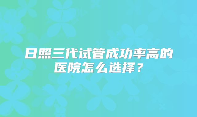 日照三代试管成功率高的医院怎么选择？