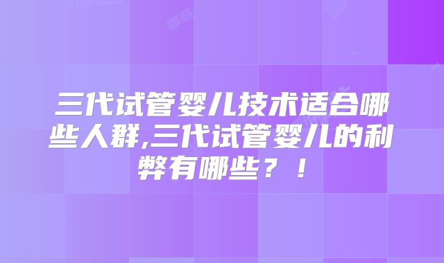 三代试管婴儿技术适合哪些人群,三代试管婴儿的利弊有哪些?!