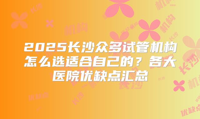 2025长沙众多试管机构怎么选适合自己的?各大医院优缺点汇总
