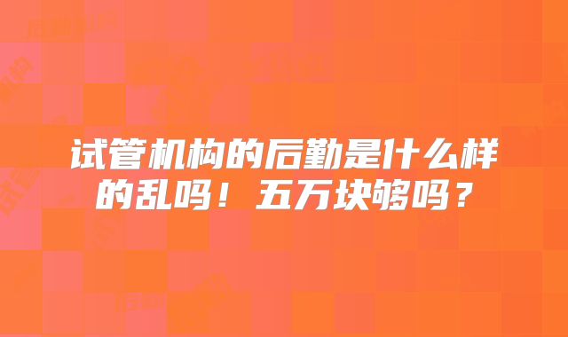 试管机构的后勤是什么样的乱吗！五万块够吗？