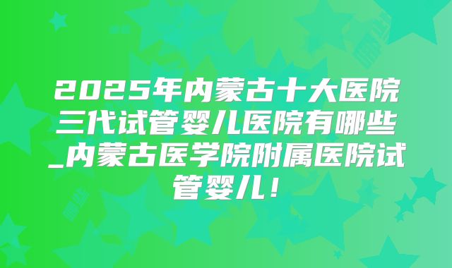2025年内蒙古十大医院三代试管婴儿医院有哪些_内蒙古医学院附属医院试管婴儿！