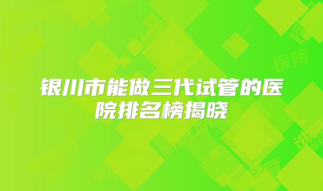 银川市能做三代试管的医院排名榜揭晓