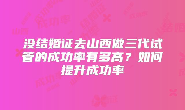 没结婚证去山西做三代试管的成功率有多高？如何提升成功率