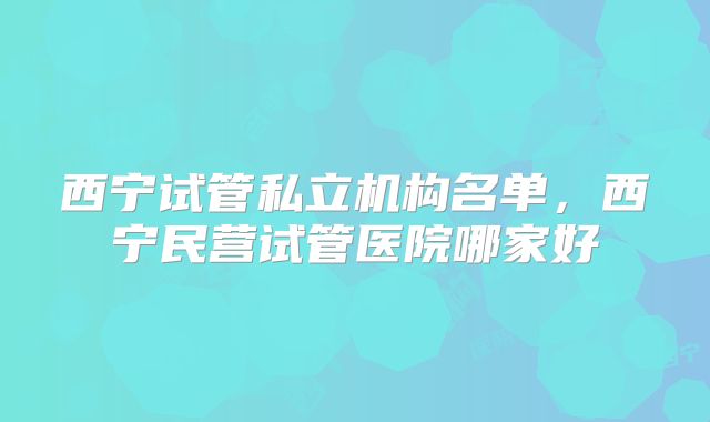 西宁试管私立机构名单，西宁民营试管医院哪家好