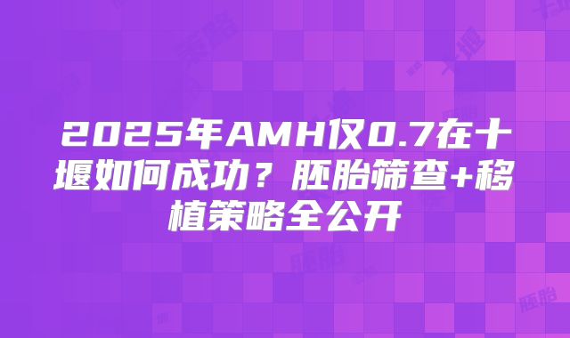2025年AMH仅0.7在十堰如何成功?胚胎筛查+移植策略全公开