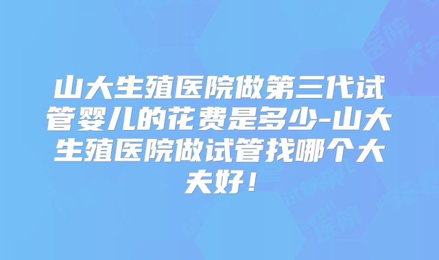 山大生殖医院做第三代试管婴儿的花费是多少-山大生殖医院做试管找哪个大夫好！