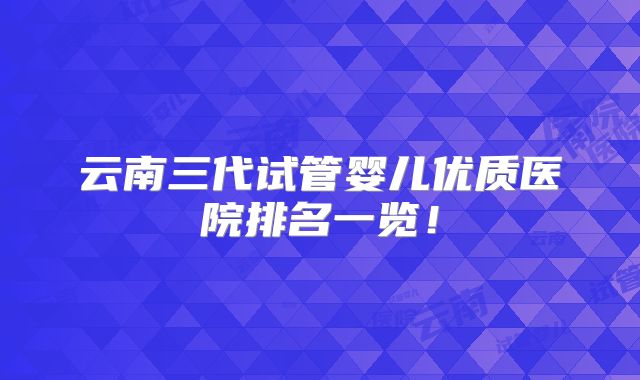 云南三代试管婴儿优质医院排名一览！