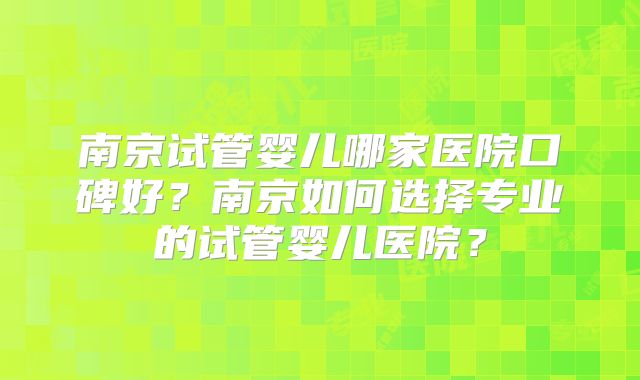 南京试管婴儿哪家医院口碑好？南京如何选择专业的试管婴儿医院？