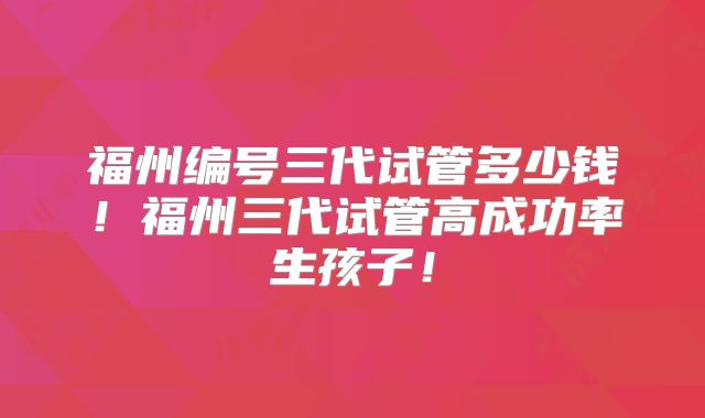福州编号三代试管多少钱！福州三代试管高成功率生孩子！