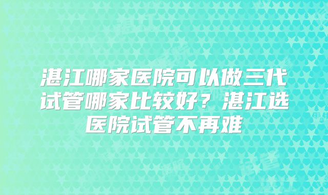 湛江哪家医院可以做三代试管哪家比较好？湛江选医院试管不再难