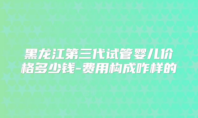 黑龙江第三代试管婴儿价格多少钱-费用构成咋样的