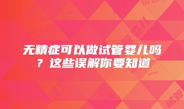 无精症可以做试管婴儿吗？这些误解你要知道