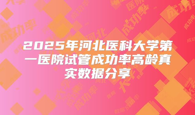 2025年河北医科大学第一医院试管成功率高龄真实数据分享