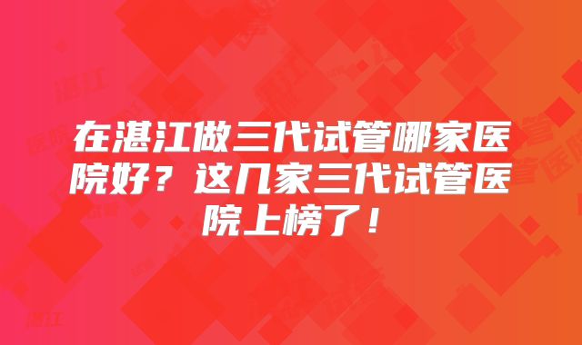 在湛江做三代试管哪家医院好？这几家三代试管医院上榜了！