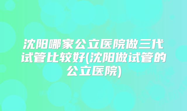 沈阳哪家公立医院做三代试管比较好(沈阳做试管的公立医院)
