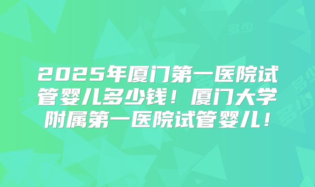 2025年厦门第一医院试管婴儿多少钱!厦门大学附属第一医院试管婴儿!