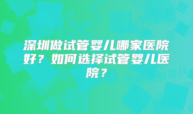 深圳做试管婴儿哪家医院好？如何选择试管婴儿医院？