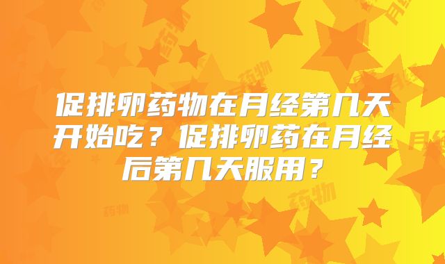 促排卵药物在月经第几天开始吃?促排卵药在月经后第几天服用?