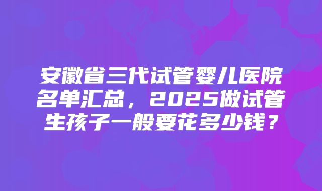 安徽省三代试管婴儿医院名单汇总，2025做试管生孩子一般要花多少钱？